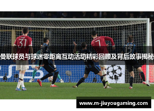 曼联球员与球迷零距离互动活动精彩回顾及背后故事揭秘