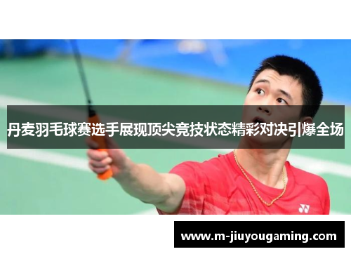 丹麦羽毛球赛选手展现顶尖竞技状态精彩对决引爆全场