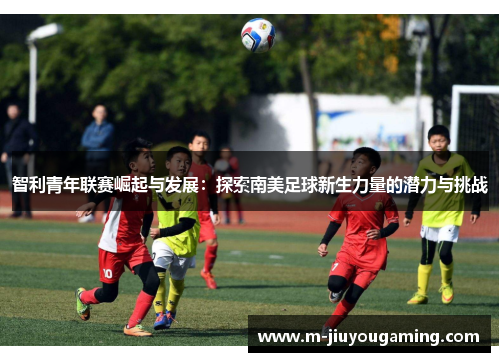 智利青年联赛崛起与发展：探索南美足球新生力量的潜力与挑战