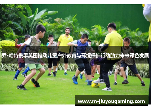 乔·哈特携手英国推动儿童户外教育与环境保护行动助力未来绿色发展