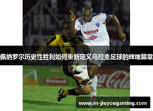 佩纳罗尔历史性胜利如何重新定义乌拉圭足球的辉煌篇章