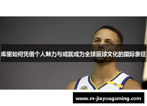 库里如何凭借个人魅力与成就成为全球篮球文化的国际象征