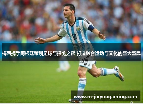 梅西携手阿根廷策划足球与探戈之夜 打造融合运动与文化的盛大盛典