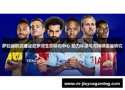 萨拉赫捐资建设尼罗河生态研究中心 助力环保与可持续发展研究