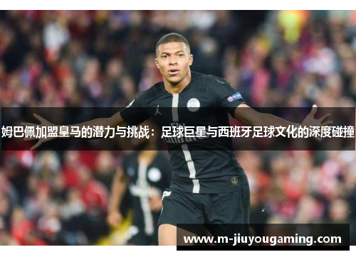 姆巴佩加盟皇马的潜力与挑战：足球巨星与西班牙足球文化的深度碰撞