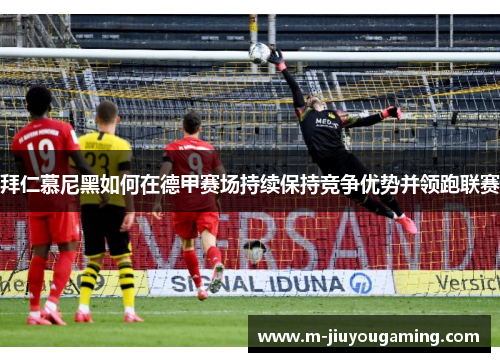 拜仁慕尼黑如何在德甲赛场持续保持竞争优势并领跑联赛