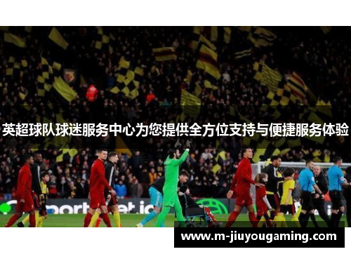 英超球队球迷服务中心为您提供全方位支持与便捷服务体验