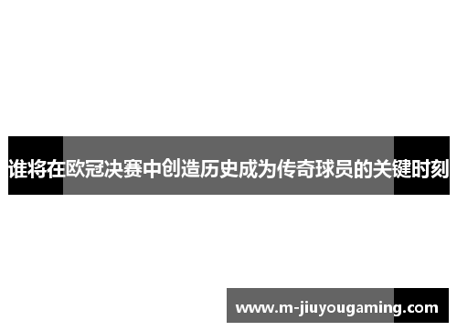 谁将在欧冠决赛中创造历史成为传奇球员的关键时刻