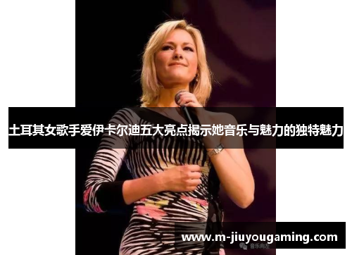 土耳其女歌手爱伊卡尔迪五大亮点揭示她音乐与魅力的独特魅力