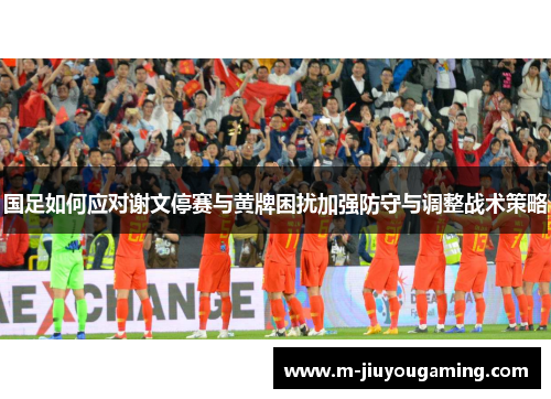 国足如何应对谢文停赛与黄牌困扰加强防守与调整战术策略