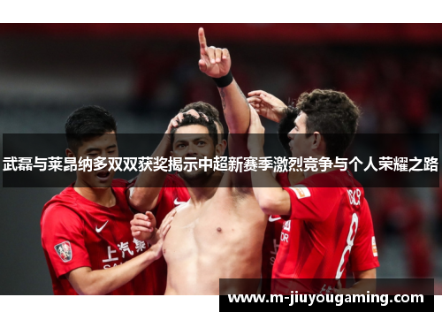 武磊与莱昂纳多双双获奖揭示中超新赛季激烈竞争与个人荣耀之路