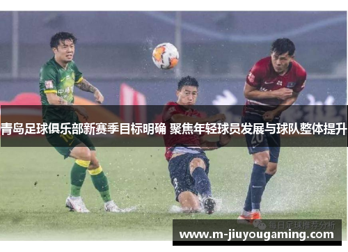 青岛足球俱乐部新赛季目标明确 聚焦年轻球员发展与球队整体提升
