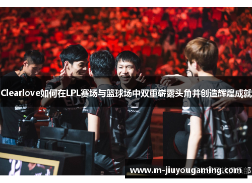 Clearlove如何在LPL赛场与篮球场中双重崭露头角并创造辉煌成就