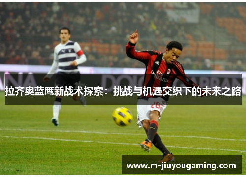 拉齐奥蓝鹰新战术探索：挑战与机遇交织下的未来之路