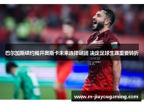 巴尔加斯续约揭开奥斯卡未来选择谜团 决定足球生涯重要转折