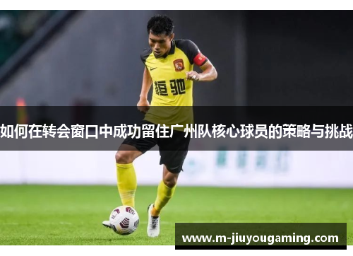 如何在转会窗口中成功留住广州队核心球员的策略与挑战