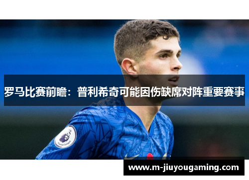 罗马比赛前瞻：普利希奇可能因伤缺席对阵重要赛事